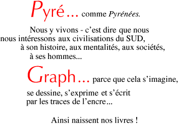 Pyr... comme Pyrnes. Nous y vivons - c'est dire que nous nous intressons aux civilisations du SUD,  son histoire, aux mentalits, aux socits,  ses hommes. Graph... parce que cela s'imagine, se dessine, s'exprime et s'critpar les traces de l'encre. Ainsi naissent nos livres !